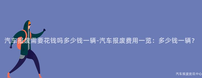 汽车报废需要花钱吗多少钱一辆-汽车报废费用一览：多少钱一辆？