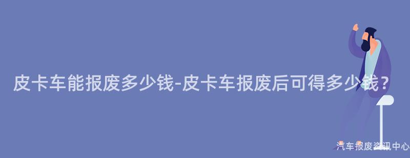 皮卡车能报废多少钱-皮卡车报废后可得多少钱？