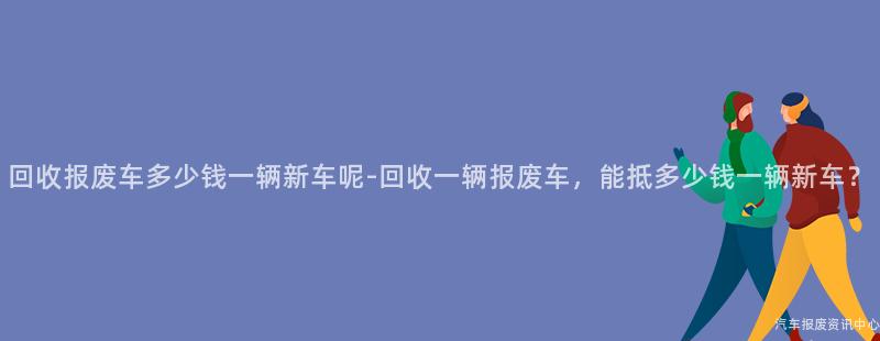 回收报废车多少钱一辆新车呢-回收一辆报废车，能抵多少钱一辆新车？