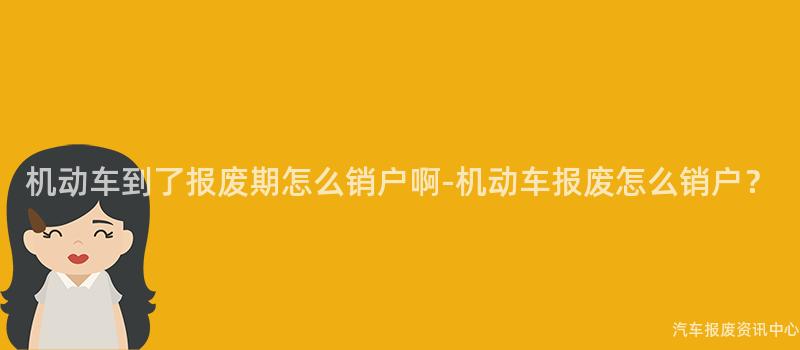 机动车到了报废期怎么销户啊-机动车报废怎么销户？
