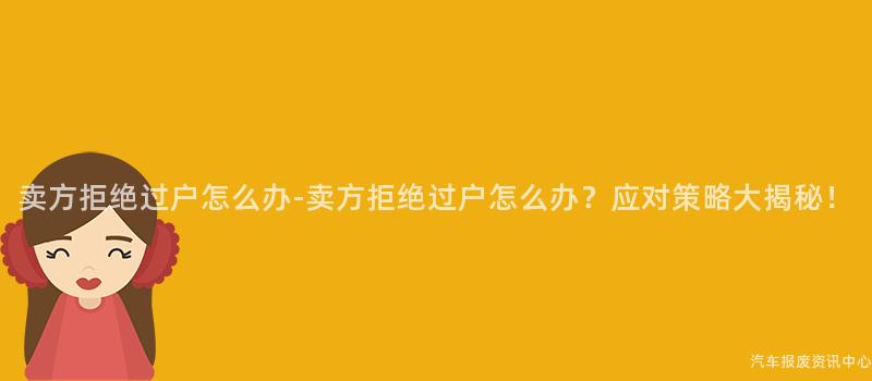 卖方拒绝过户怎么办-卖方拒绝过户怎么办？应对策略大揭秘！