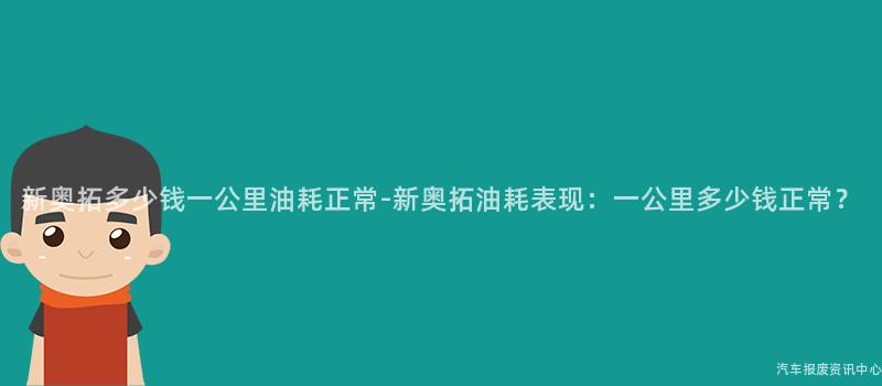 新奥拓多少钱一公里油耗正常-新奥拓油耗表现：一公里多少钱正常？