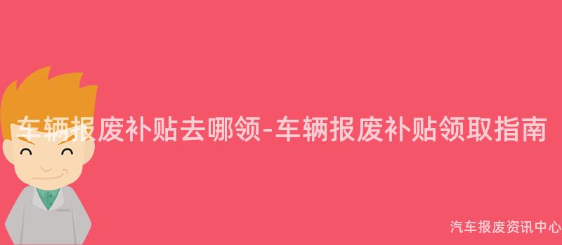车辆报废补贴去哪领-车辆报废补贴领取指南