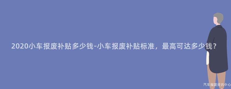 2020小车报废补贴多少钱-小车报废补贴标准，最高可达多少钱？