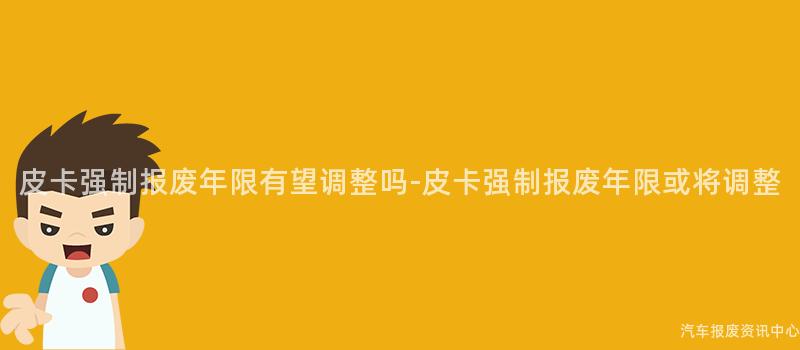 皮卡强制报废年限有望调整吗-皮卡强制报废年限或将调整