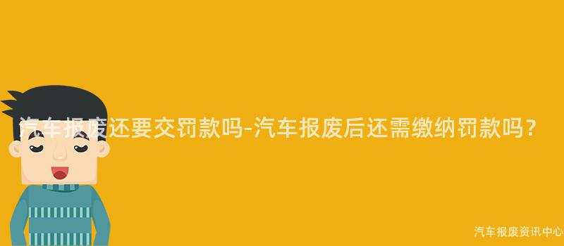 汽车报废还要交罚款吗-汽车报废后还需缴纳罚款吗？