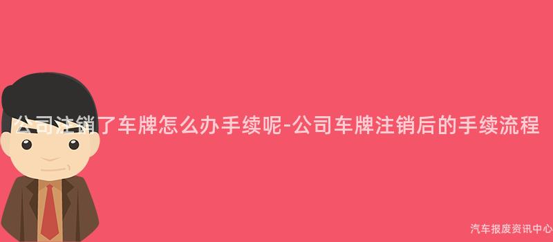 公司注销了车牌怎么办手续呢-公司车牌注销后的手续流程