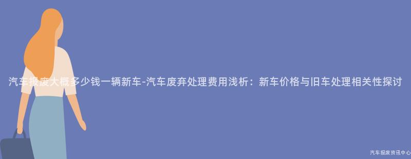 汽车报废大概多少钱一辆新车-汽车废弃处理费用浅析：新车价格与旧车处理相关性探讨