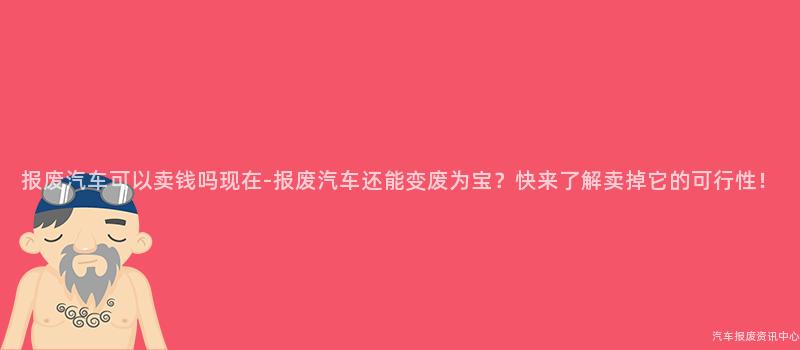 报废汽车可以卖钱吗现在-报废汽车还能变废为宝？快来了解卖掉它的可行性！