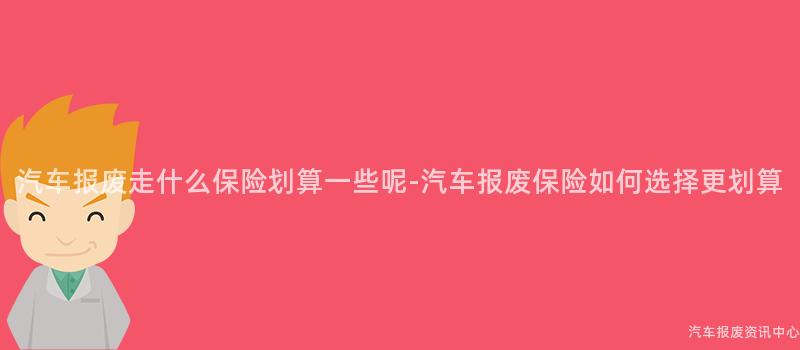 汽车报废走什么保险划算一些呢-汽车报废保险如何选择更划算
