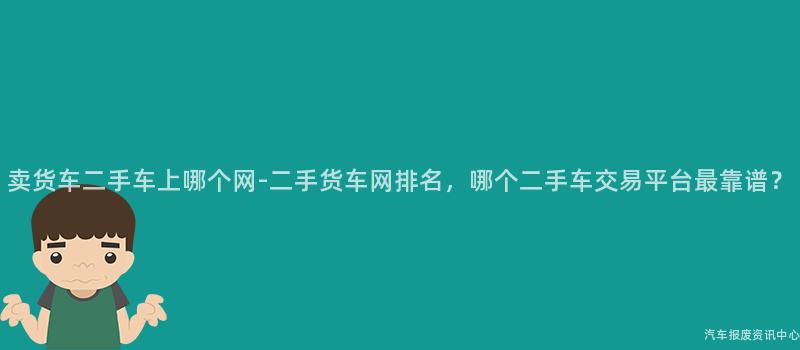 卖货车二手车上哪个网-二手货车网排名，哪个二手车交易平台最靠谱？