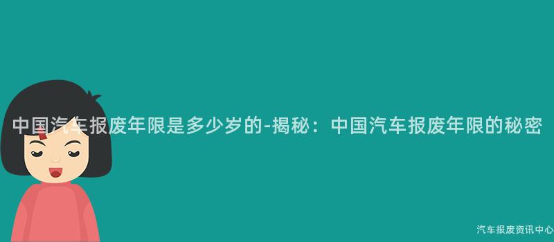 中国汽车报废年限是多少岁的-揭秘：中国汽车报废年限的秘密