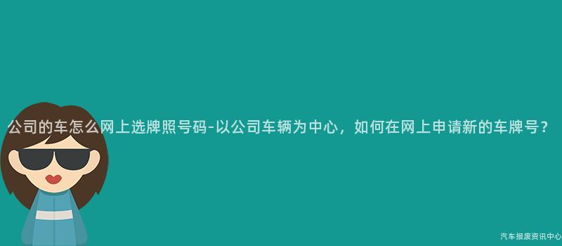 公司的车怎么网上选牌照号码-以公司车辆为中心，如何在网上申请新的车牌号？