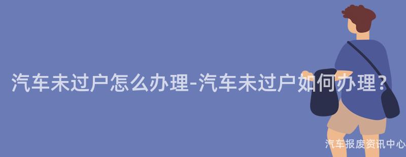 汽车未过户怎么办理-汽车未过户如何办理？