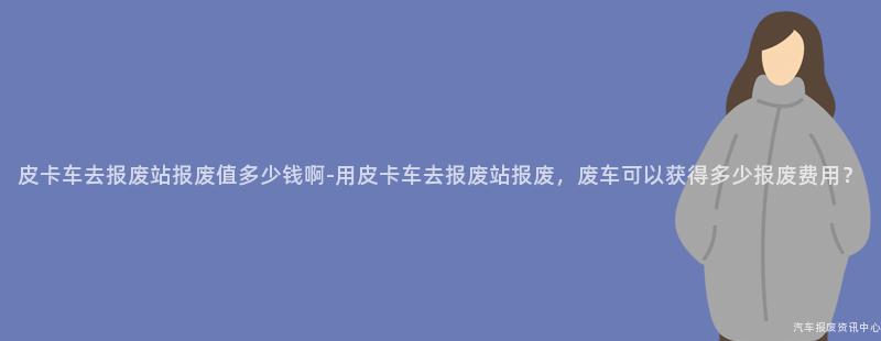 皮卡车去报废站报废值多少钱啊-用皮卡车去报废站报废，废车可以获得多少报废费用？
