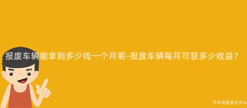 报废车辆能拿到多少钱一个月呢-报废车辆每月可获多少收益？