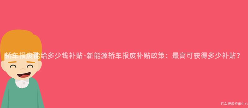 轿车报废能给多少钱补贴-新能源轿车报废补贴政策：最高可获得多少补贴？