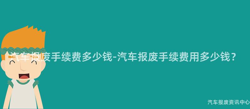 汽车报废手续费多少钱-汽车报废手续费用多少钱？