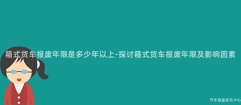 箱式货车报废年限是多少年以上-探讨箱式货车报废年限及影响因素