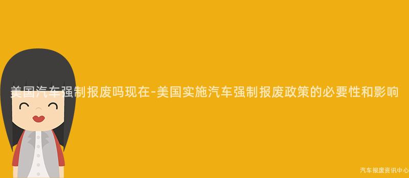 美国汽车强制报废吗现在-美国实施汽车强制报废政策的必要性和影响