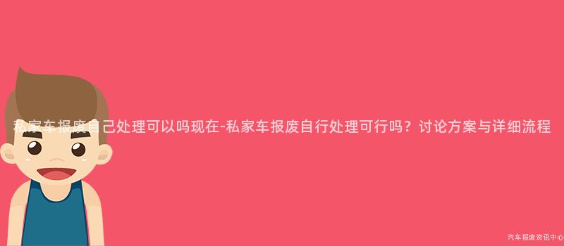 私家车报废自己处理可以吗现在-私家车报废自行处理可行吗？讨论方案与详细流程