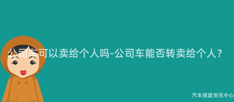 公司车可以卖给个人吗-公司车能否转卖给个人？