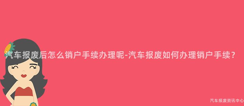 汽车报废后怎么销户手续办理呢-汽车报废如何办理销户手续？