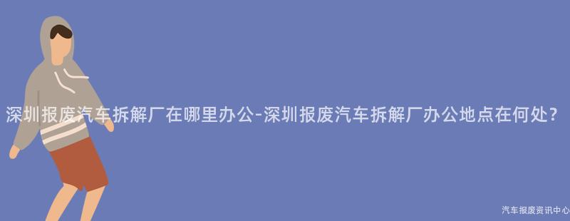 深圳报废汽车拆解厂在哪里办公-深圳报废汽车拆解厂办公地点在何处？