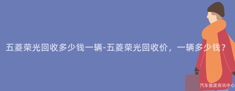 五菱荣光回收多少钱一辆-五菱荣光回收价，一辆多少钱？