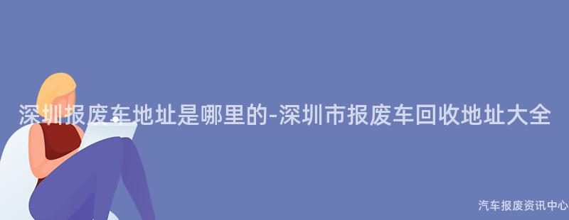 深圳报废车地址是哪里的-深圳市报废车回收地址大全