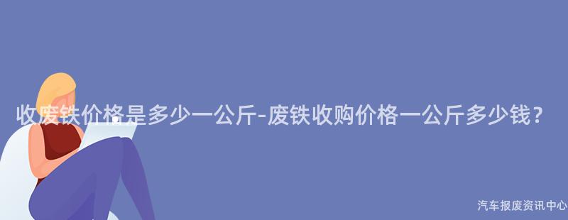 收废铁价格是多少一公斤-废铁收购价格一公斤多少钱？