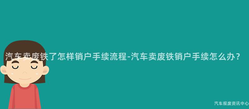 汽车卖废铁了怎样销户手续流程-汽车卖废铁销户手续怎么办？