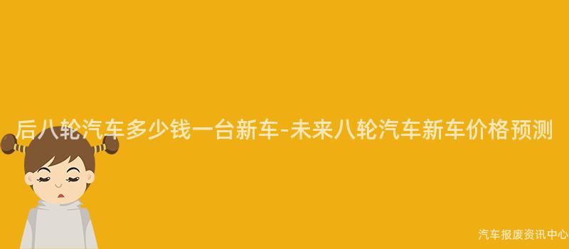 后八轮汽车多少钱一台新车-未来八轮汽车新车价格预测