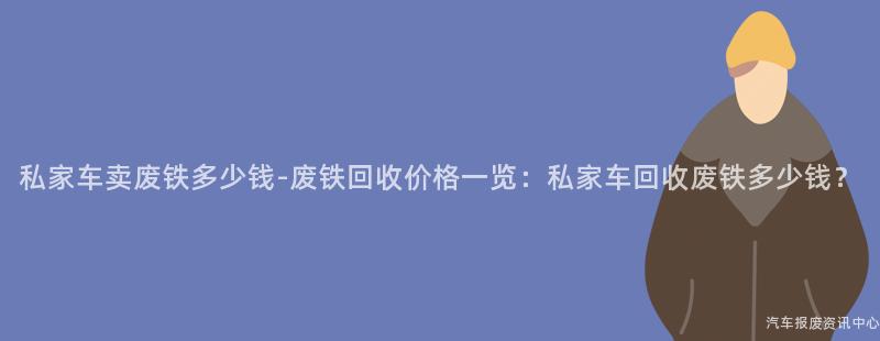 私家车卖废铁多少钱-废铁回收价格一览：私家车回收废铁多少钱？
