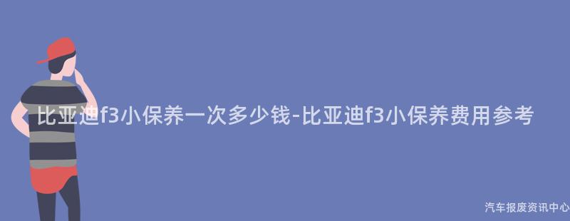 比亚迪f3小保养一次多少钱-比亚迪f3小保养费用参考