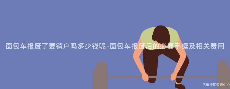 面包车报废了要销户吗多少钱呢-面包车报废后的必要手续及相关费用