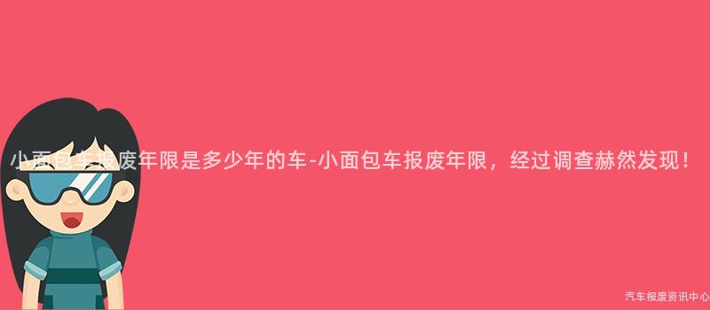 小面包车报废年限是多少年的车-小面包车报废年限，经过调查赫然发现！