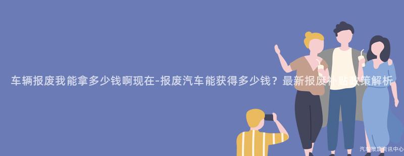 车辆报废我能拿多少钱啊现在-报废汽车能获得多少钱？最新报废补贴政策解析