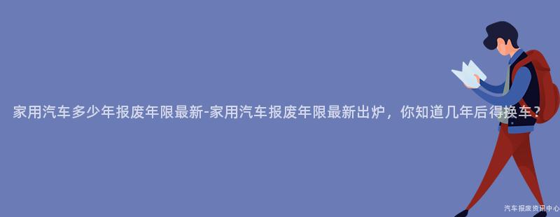 家用汽车多少年报废年限最新-家用汽车报废年限最新出炉，你知道几年后得换车？