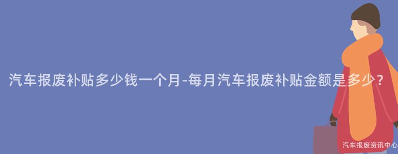 汽车报废补贴多少钱一个月-每月汽车报废补贴金额是多少？