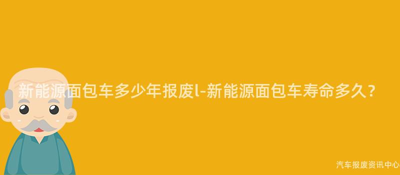 新能源面包车多少年报废l-新能源面包车寿命多久？