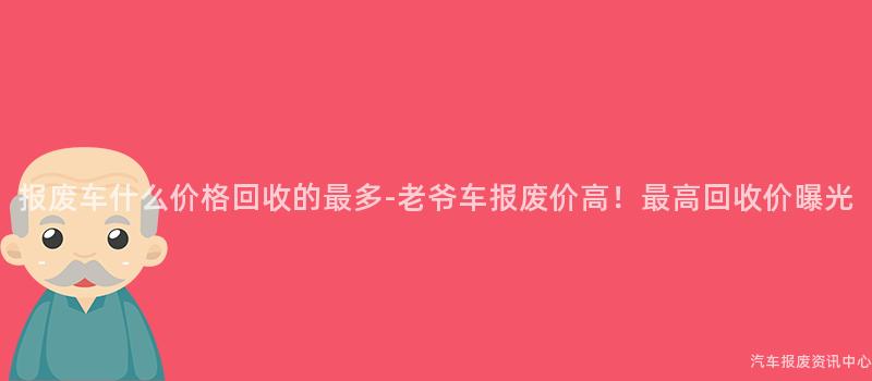 报废车什么价格回收的最多-老爷车报废价高！最高回收价曝光