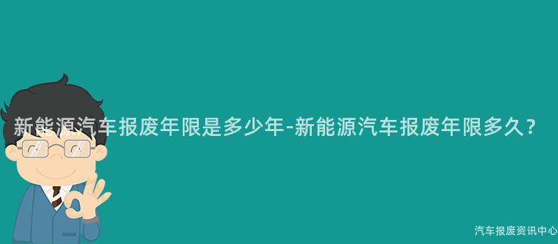 新能源汽车报废年限是多少年-新能源汽车报废年限多久？