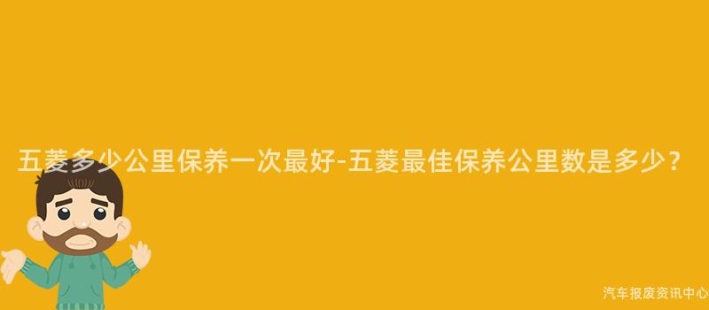 五菱多少公里保养一次最好-五菱最佳保养公里数是多少？