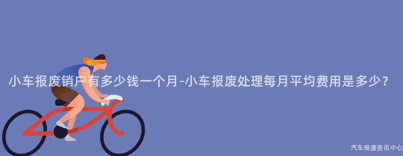 小车报废销户有多少钱一个月-小车报废处理每月平均费用是多少？