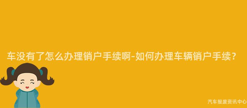 车没有了怎么办理销户手续啊-如何办理车辆销户手续？