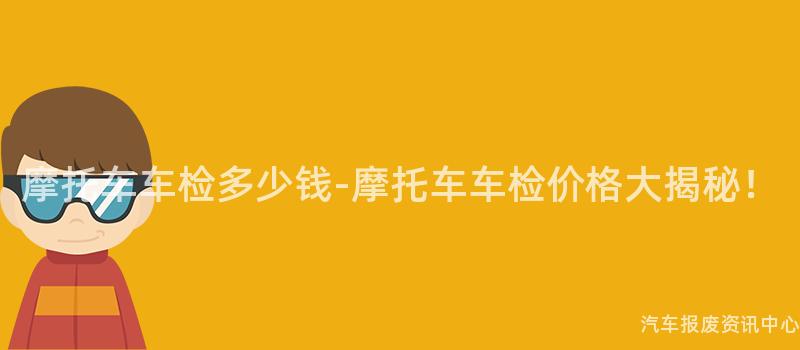 摩托车车检多少钱-摩托车车检价格大揭秘！