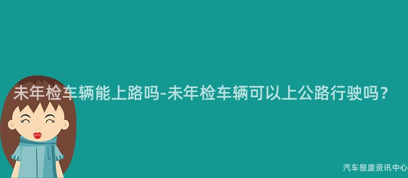 未年检车辆能上路吗-未年检车辆可以上公路行驶吗？