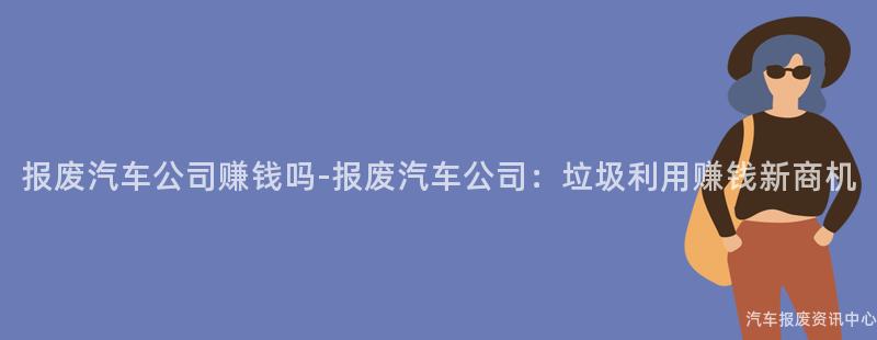 报废汽车公司赚钱吗-报废汽车公司：垃圾利用赚钱新商机
