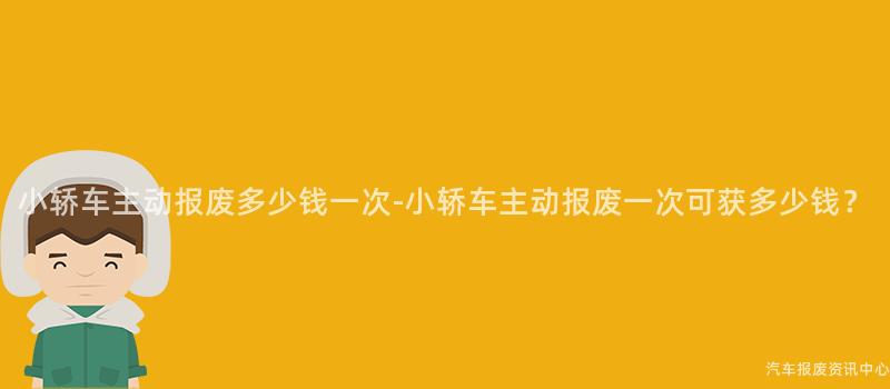 小轿车主动报废多少钱一次-小轿车主动报废一次可获多少钱？